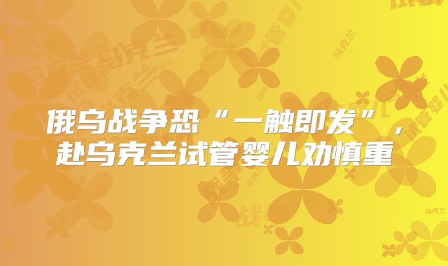 俄乌战争恐“一触即发”，赴乌克兰试管婴儿劝慎重