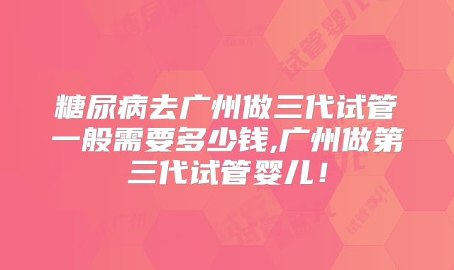 糖尿病去广州做三代试管一般需要多少钱,广州做第三代试管婴儿!