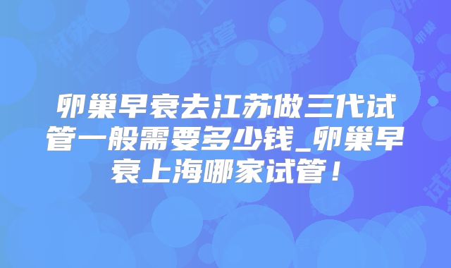 卵巢早衰去江苏做三代试管一般需要多少钱_卵巢早衰上海哪家试管！