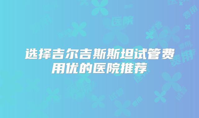 选择吉尔吉斯斯坦试管费用优的医院推荐