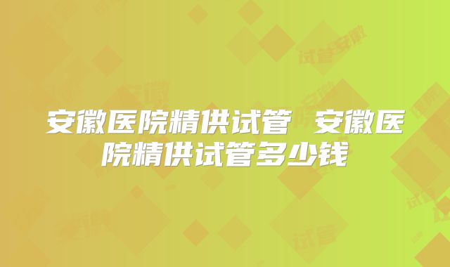 安徽医院精供试管 安徽医院精供试管多少钱