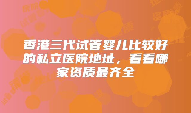 香港三代试管婴儿比较好的私立医院地址，看看哪家资质最齐全