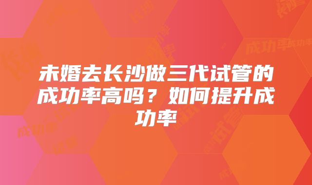 未婚去长沙做三代试管的成功率高吗？如何提升成功率