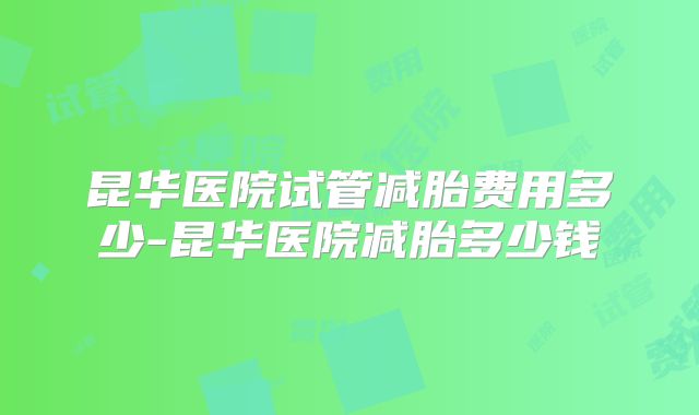 昆华医院试管减胎费用多少-昆华医院减胎多少钱