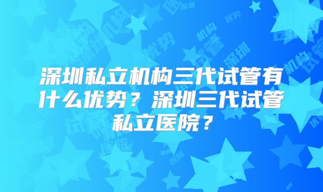 深圳私立机构三代试管有什么优势？深圳三代试管私立医院？