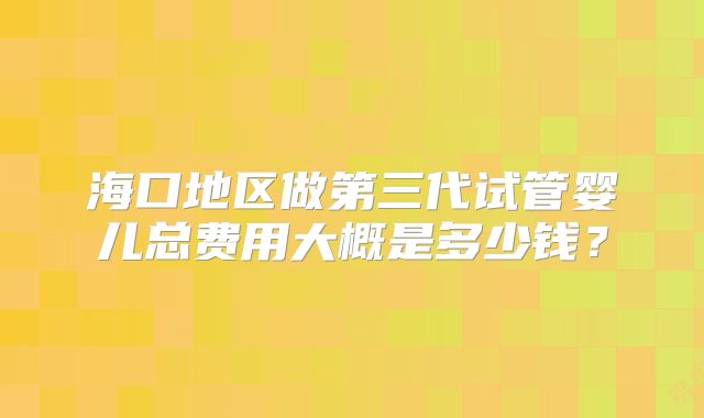 海口地区做第三代试管婴儿总费用大概是多少钱？