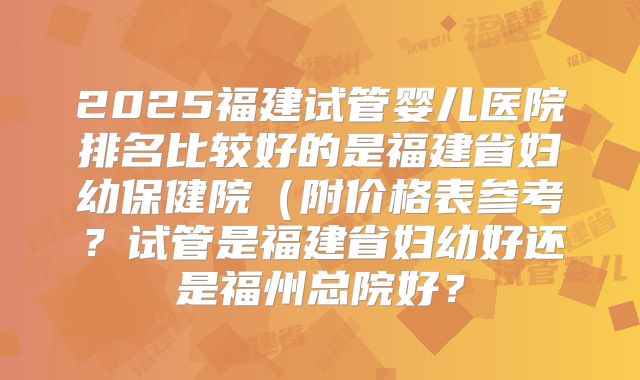 2025福建试管婴儿医院排名比较好的是福建省妇幼保健院（附价格表参考？试管是福建省妇幼好还是福州总院好？