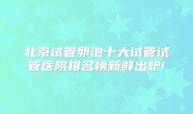 北京试管卵泡十大试管试管医院排名榜新鲜出炉!