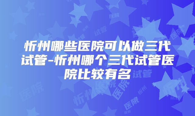 忻州哪些医院可以做三代试管-忻州哪个三代试管医院比较有名