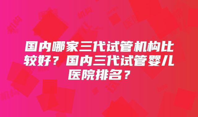 国内哪家三代试管机构比较好？国内三代试管婴儿医院排名？