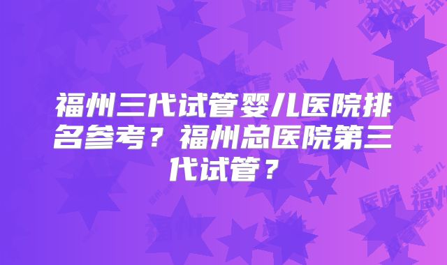 福州三代试管婴儿医院排名参考?福州总医院第三代试管?