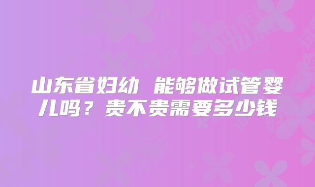 山东省妇幼 能够做试管婴儿吗？贵不贵需要多少钱