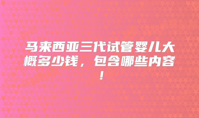 马来西亚三代试管婴儿大概多少钱，包含哪些内容！