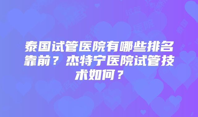 泰国试管医院有哪些排名靠前？杰特宁医院试管技术如何？