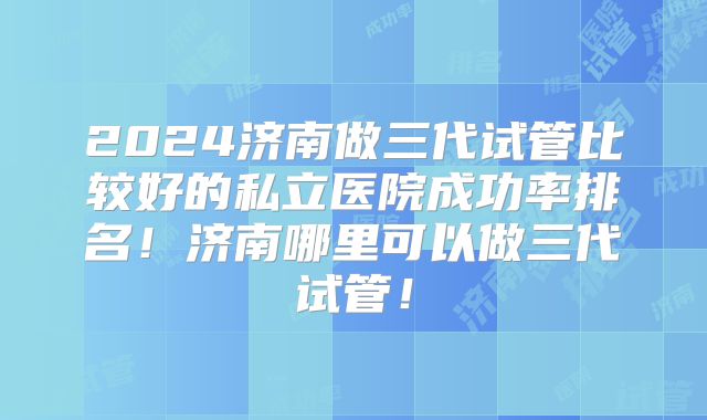 2024济南做三代试管比较好的私立医院成功率排名！济南哪里可以做三代试管！