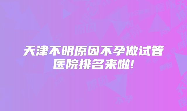 天津不明原因不孕做试管医院排名来啦!