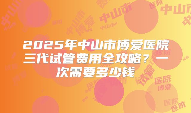 2025年中山市博爱医院三代试管费用全攻略？一次需要多少钱