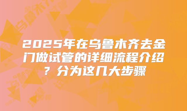 2025年在乌鲁木齐去金门做试管的详细流程介绍？分为这几大步骤