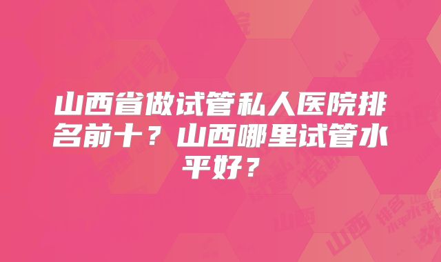 山西省做试管私人医院排名前十？山西哪里试管水平好？