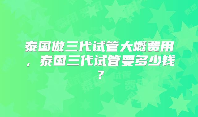 泰国做三代试管大概费用,泰国三代试管要多少钱?