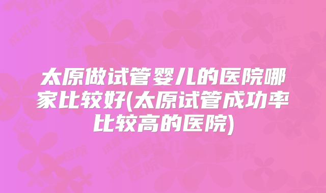 太原做试管婴儿的医院哪家比较好(太原试管成功率比较高的医院)