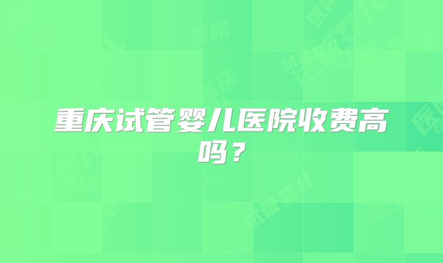 重庆试管婴儿医院收费高吗？