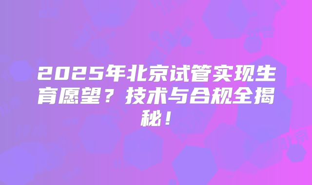 2025年北京试管实现生育愿望?技术与合规全揭秘!