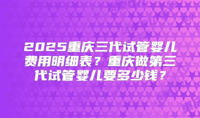 2025重庆三代试管婴儿费用明细表？重庆做第三代试管婴儿要多少钱？