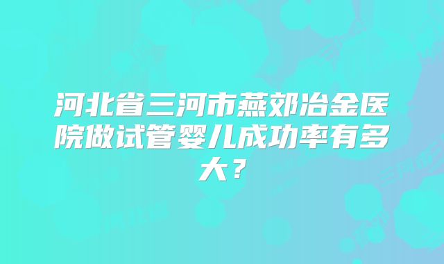 河北省三河市燕郊冶金医院做试管婴儿成功率有多大？