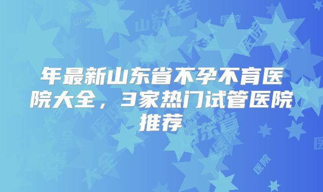 年最新山东省不孕不育医院大全,3家热门试管医院推荐