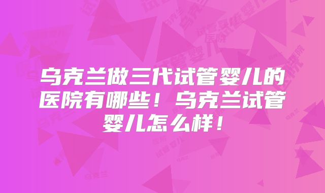 乌克兰做三代试管婴儿的医院有哪些！乌克兰试管婴儿怎么样！