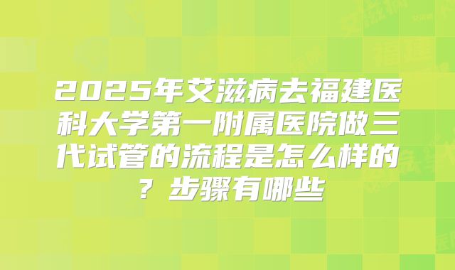 2025年艾滋病去福建医科大学第一附属医院做三代试管的流程是怎么样的?步骤有哪些