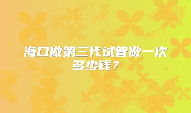海口做第三代试管做一次多少钱?