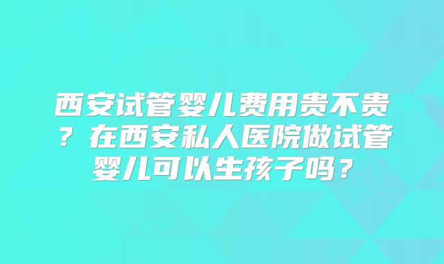 西安试管婴儿费用贵不贵？在西安私人医院做试管婴儿可以生孩子吗？