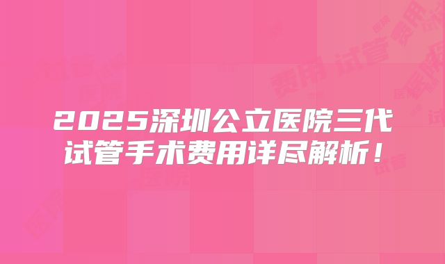 2025深圳公立医院三代试管手术费用详尽解析！