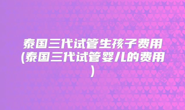 泰国三代试管生孩子费用(泰国三代试管婴儿的费用)