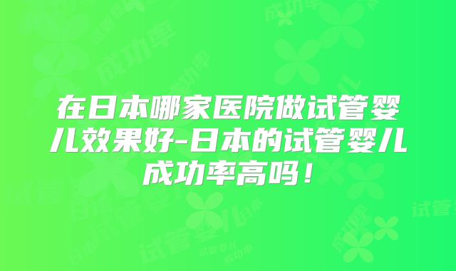 在日本哪家医院做试管婴儿效果好-日本的试管婴儿成功率高吗！