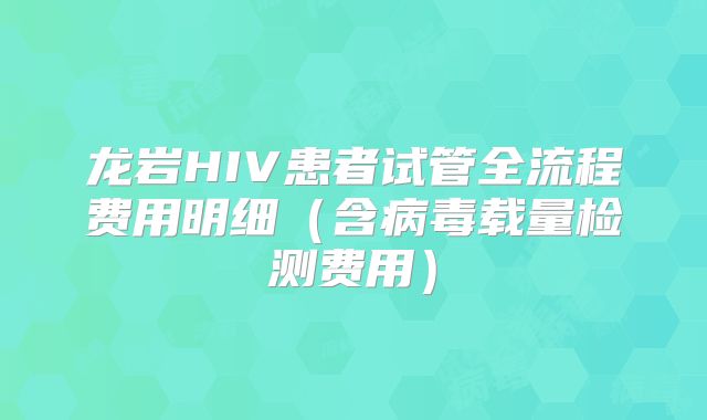 龙岩HIV患者试管全流程费用明细（含病毒载量检测费用）