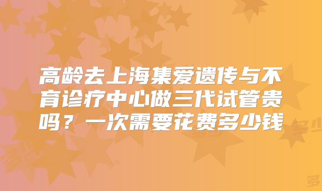 高龄去上海集爱遗传与不育诊疗中心做三代试管贵吗？一次需要花费多少钱