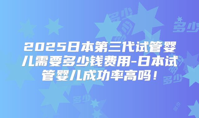 2025日本第三代试管婴儿需要多少钱费用-日本试管婴儿成功率高吗!