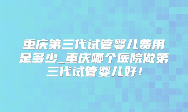 重庆第三代试管婴儿费用是多少_重庆哪个医院做第三代试管婴儿好！