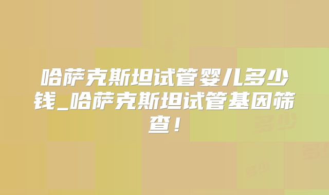 哈萨克斯坦试管婴儿多少钱_哈萨克斯坦试管基因筛查!
