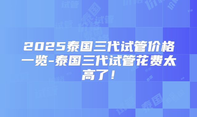 2025泰国三代试管价格一览-泰国三代试管花费太高了！