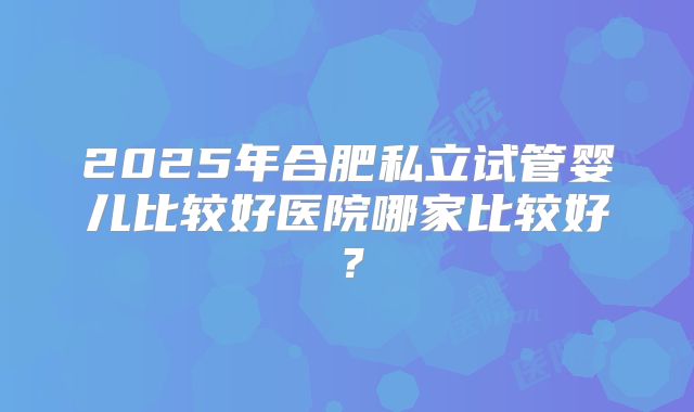 2025年合肥私立试管婴儿比较好医院哪家比较好?