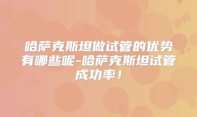 哈萨克斯坦做试管的优势有哪些呢-哈萨克斯坦试管成功率！