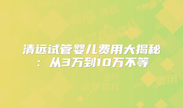 清远试管婴儿费用大揭秘：从3万到10万不等