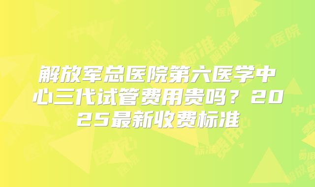 解放军总医院第六医学中心三代试管费用贵吗？2025最新收费标准