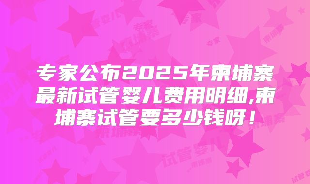 专家公布2025年柬埔寨最新试管婴儿费用明细,柬埔寨试管要多少钱呀！