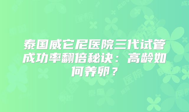 泰国威它尼医院三代试管成功率翻倍秘诀：高龄如何养卵？