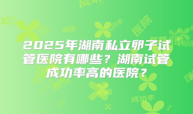 2025年湖南私立卵子试管医院有哪些?湖南试管成功率高的医院?